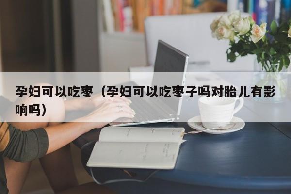 孕妇可以吃枣（孕妇可以吃枣子吗对胎儿有影响吗）