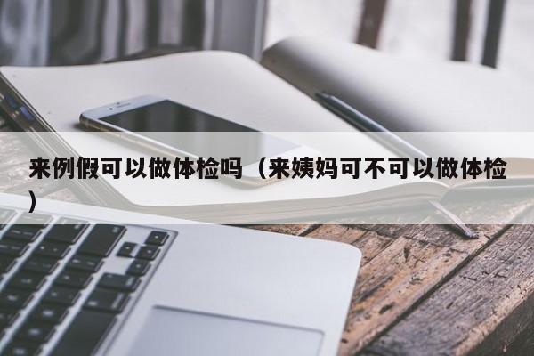 来例假可以做体检吗（来姨妈可不可以做体检） 第1张