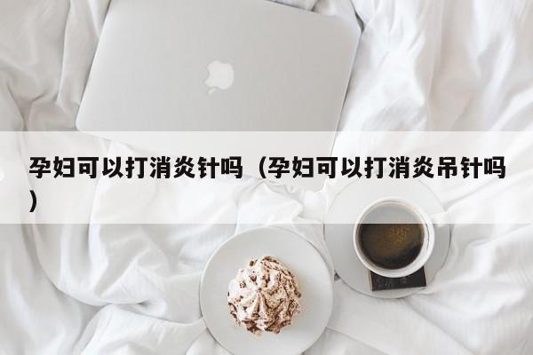 孕妇可以打消炎针吗（孕妇可以打消炎吊针吗）