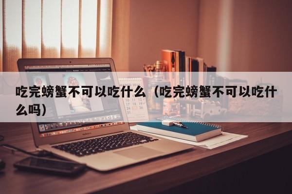 吃完螃蟹不可以吃什么（吃完螃蟹不可以吃什么吗） 第1张