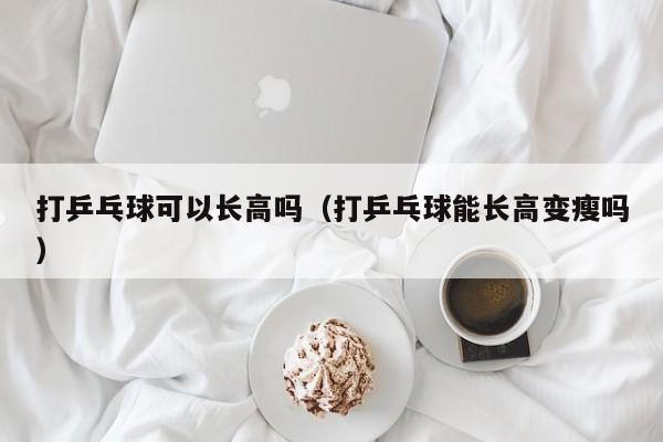 打乒乓球可以长高吗（打乒乓球能长高变瘦吗）