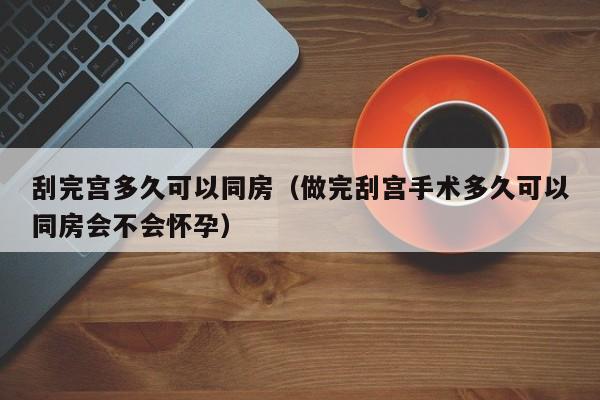 刮完宫多久可以同房（做完刮宫手术多久可以同房会不会怀孕） 第1张