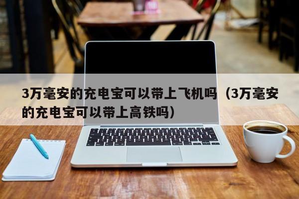 3万毫安的充电宝可以带上飞机吗（3万毫安的充电宝可以带上高铁吗）