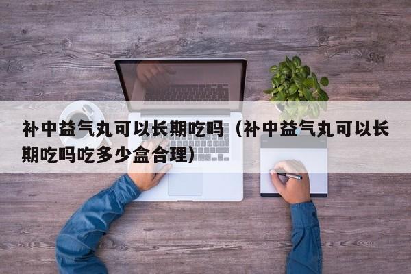 补中益气丸可以长期吃吗（补中益气丸可以长期吃吗吃多少盒合理） 第1张