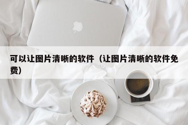 可以让图片清晰的软件（让图片清晰的软件免费）