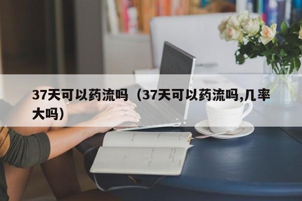 37天可以药流吗（37天可以药流吗,几率大吗）