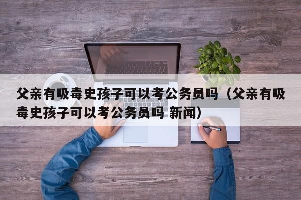 父亲有吸毒史孩子可以考公务员吗（父亲有吸毒史孩子可以考公务员吗 新闻） 第1张