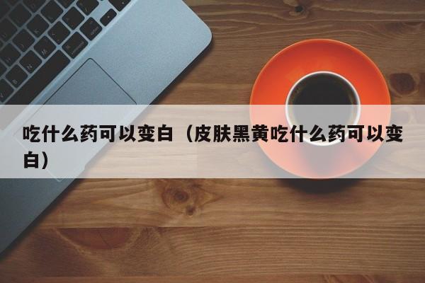 吃什么药可以变白（皮肤黑黄吃什么药可以变白）