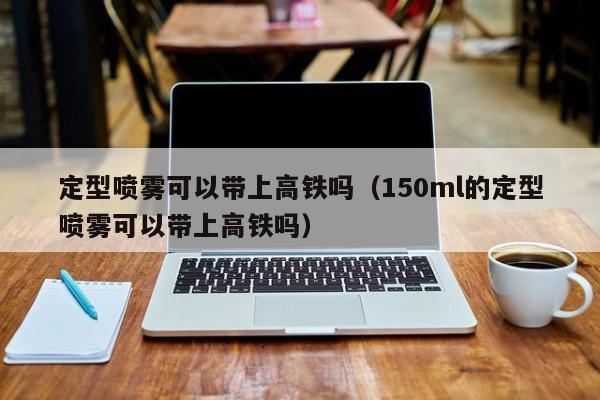 定型喷雾可以带上高铁吗（150ml的定型喷雾可以带上高铁吗）