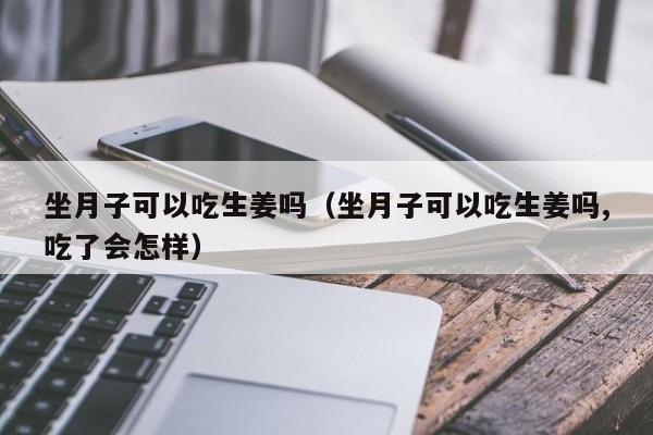 坐月子可以吃生姜吗（坐月子可以吃生姜吗,吃了会怎样） 第1张