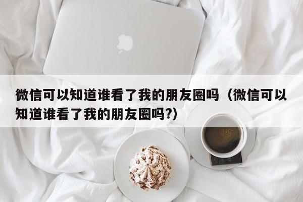 微信可以知道谁看了我的朋友圈吗（微信可以知道谁看了我的朋友圈吗?） 第1张