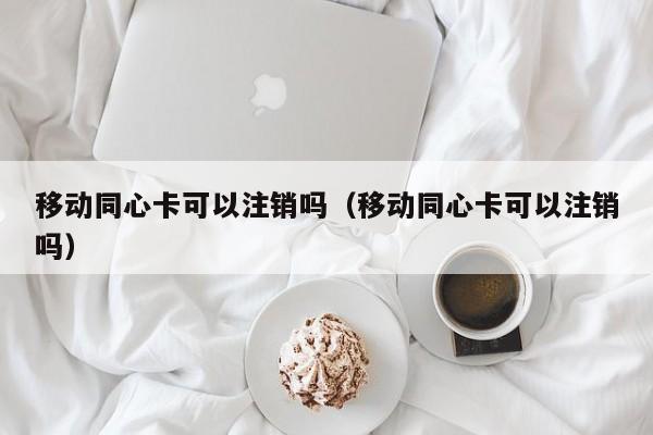 移动同心卡可以注销吗（移动同心卡可以注销吗）