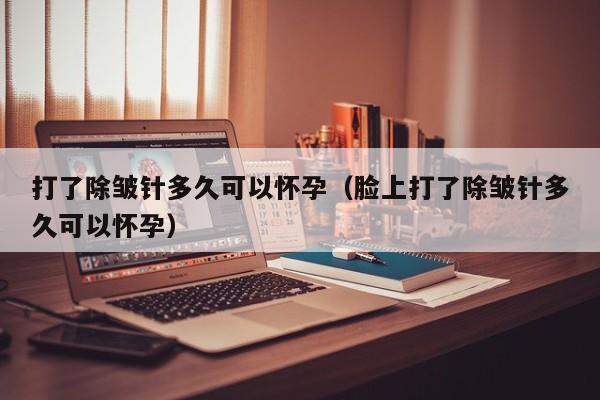 打了除皱针多久可以怀孕（脸上打了除皱针多久可以怀孕）