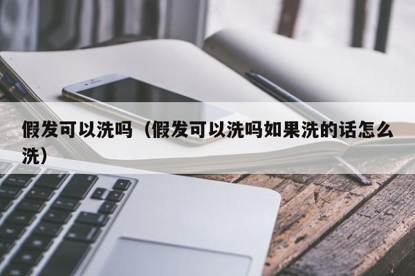 假发可以洗吗（假发可以洗吗如果洗的话怎么洗） 第1张