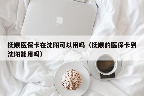 抚顺医保卡在沈阳可以用吗（抚顺的医保卡到沈阳能用吗） 第1张