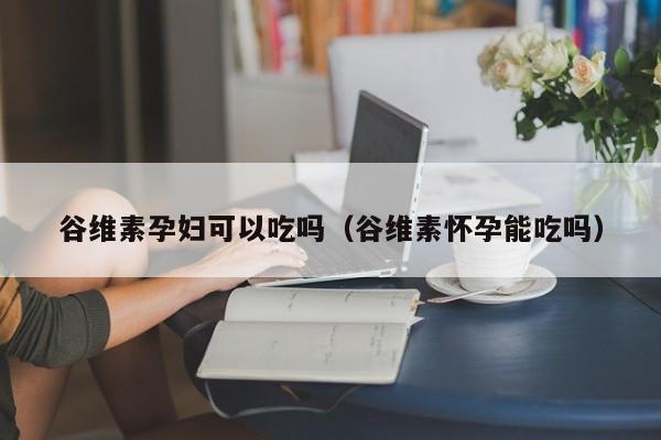 谷维素孕妇可以吃吗（谷维素怀孕能吃吗）