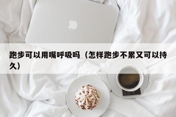 跑步可以用嘴呼吸吗（怎样跑步不累又可以持久）