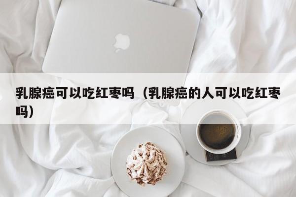 乳腺癌可以吃红枣吗（乳腺癌的人可以吃红枣吗）