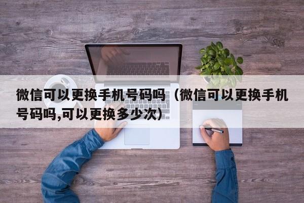 微信可以更换手机号码吗（微信可以更换手机号码吗,可以更换多少次）