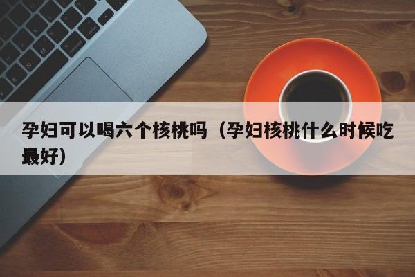 孕妇可以喝六个核桃吗（孕妇核桃什么时候吃最好） 第1张