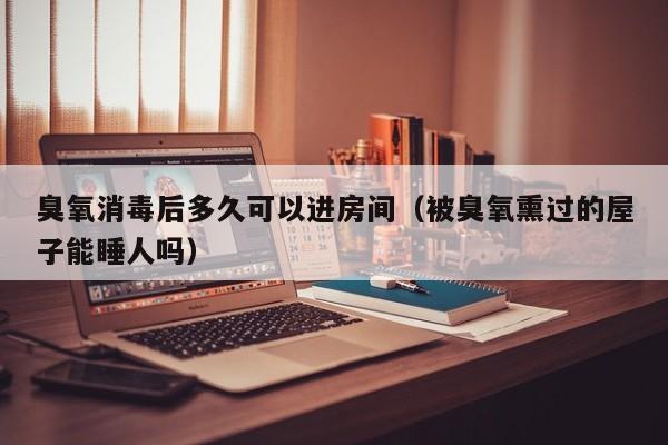 臭氧消毒后多久可以进房间（被臭氧熏过的屋子能睡人吗）