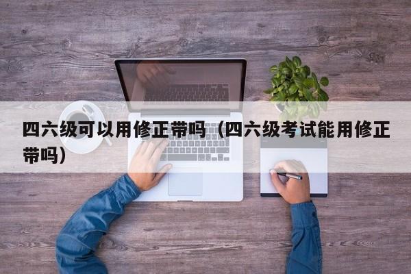 四六级可以用修正带吗（四六级考试能用修正带吗）