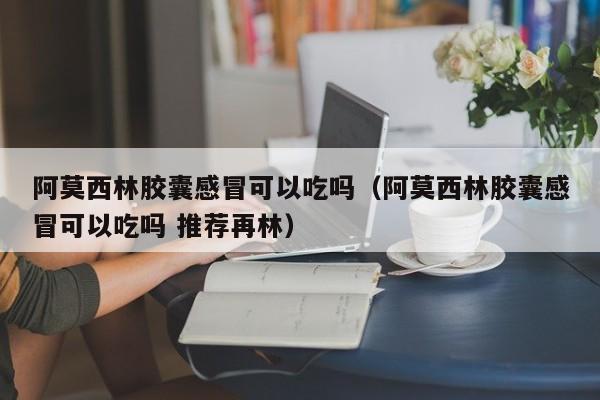 阿莫西林胶囊感冒可以吃吗（阿莫西林胶囊感冒可以吃吗 推荐再林）