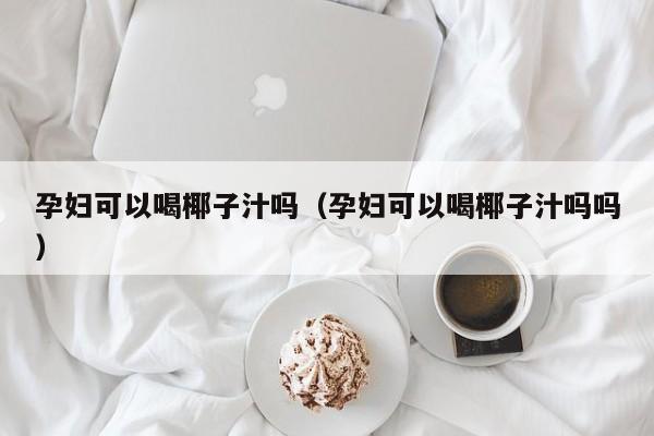 孕妇可以喝椰子汁吗（孕妇可以喝椰子汁吗吗）