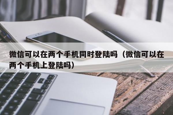 微信可以在两个手机同时登陆吗（微信可以在两个手机上登陆吗）