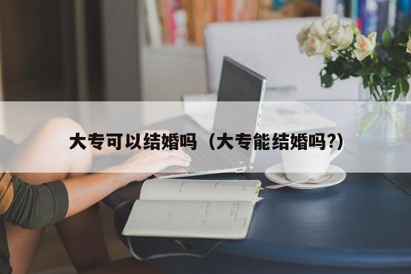 大专可以结婚吗（大专能结婚吗?）