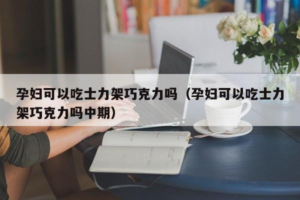 孕妇可以吃士力架巧克力吗（孕妇可以吃士力架巧克力吗中期） 第1张