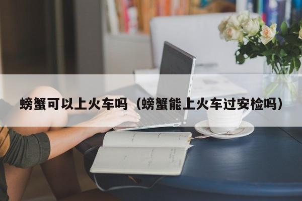 螃蟹可以上火车吗（螃蟹能上火车过安检吗）