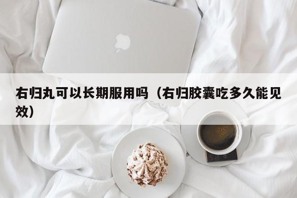 右归丸可以长期服用吗（右归胶囊吃多久能见效） 第1张