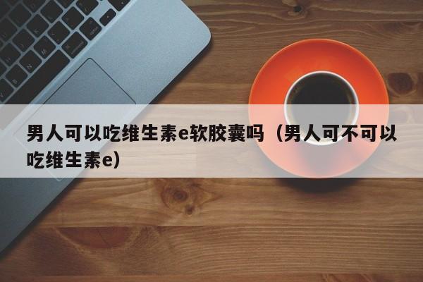 男人可以吃维生素e软胶囊吗（男人可不可以吃维生素e） 第1张