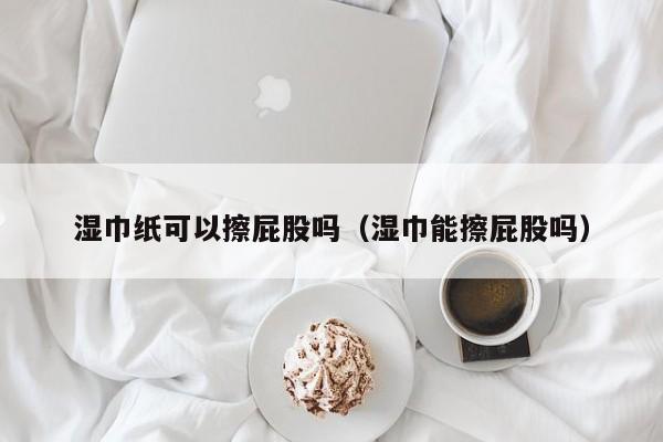 湿巾纸可以擦屁股吗（湿巾能擦屁股吗）