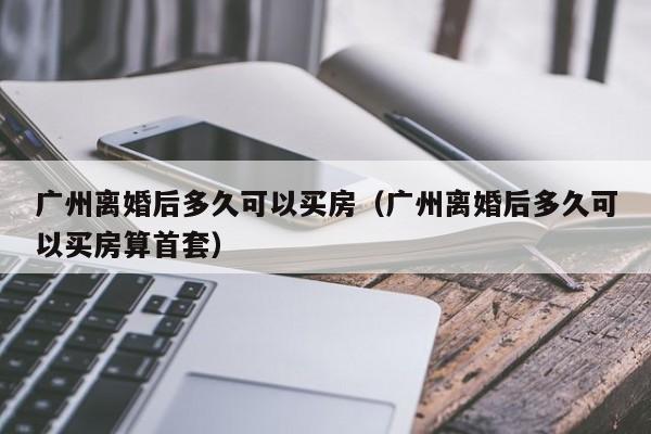 广州离婚后多久可以买房（广州离婚后多久可以买房算首套） 第1张