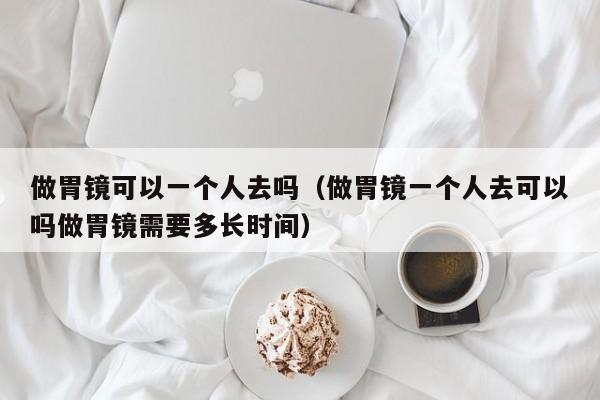 做胃镜可以一个人去吗（做胃镜一个人去可以吗做胃镜需要多长时间） 第1张