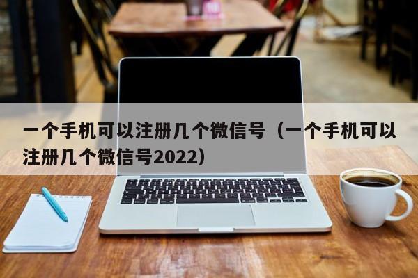 一个手机可以注册几个微信号（一个手机可以注册几个微信号2022） 第1张