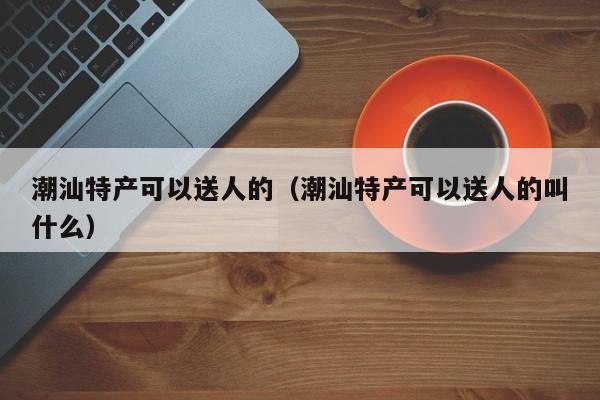 潮汕特产可以送人的（潮汕特产可以送人的叫什么） 第1张