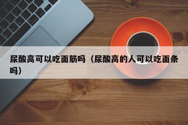 尿酸高可以吃面筋吗（尿酸高的人可以吃面条吗）