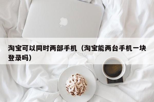 淘宝可以同时两部手机（淘宝能两台手机一块登录吗）