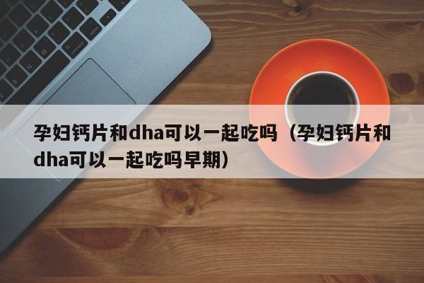 孕妇钙片和dha可以一起吃吗（孕妇钙片和dha可以一起吃吗早期）