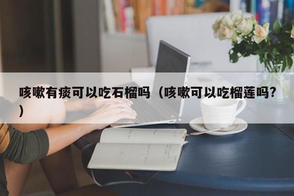 咳嗽有痰可以吃石榴吗（咳嗽可以吃榴莲吗?） 第1张