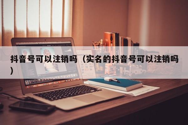 抖音号可以注销吗（实名的抖音号可以注销吗）