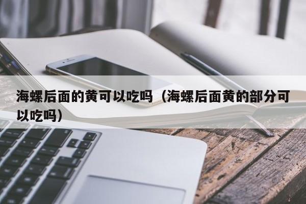 海螺后面的黄可以吃吗（海螺后面黄的部分可以吃吗）