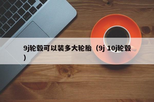 9j轮毂可以装多大轮胎（9j 10j轮毂） 第1张