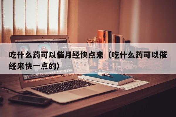 吃什么药可以催月经快点来（吃什么药可以催经来快一点的）