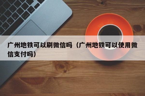 广州地铁可以刷微信吗（广州地铁可以使用微信支付吗） 第1张