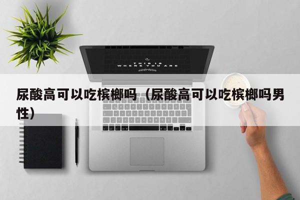 尿酸高可以吃槟榔吗（尿酸高可以吃槟榔吗男性）