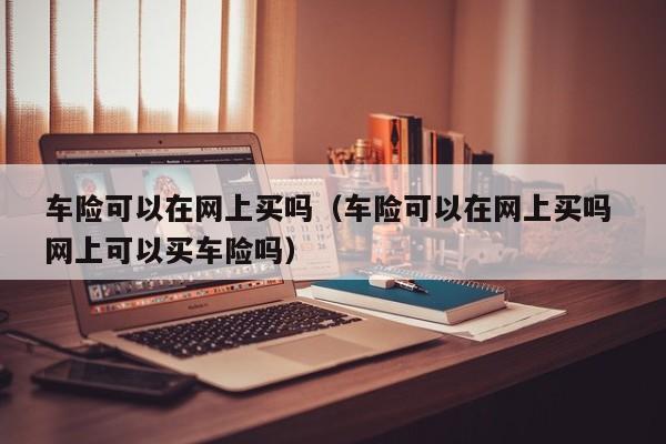 车险可以在网上买吗（车险可以在网上买吗 网上可以买车险吗）